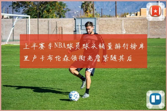 上半赛季NBA球员球衣销量排行榜库里卢卡布伦森领衔老詹紧随其后