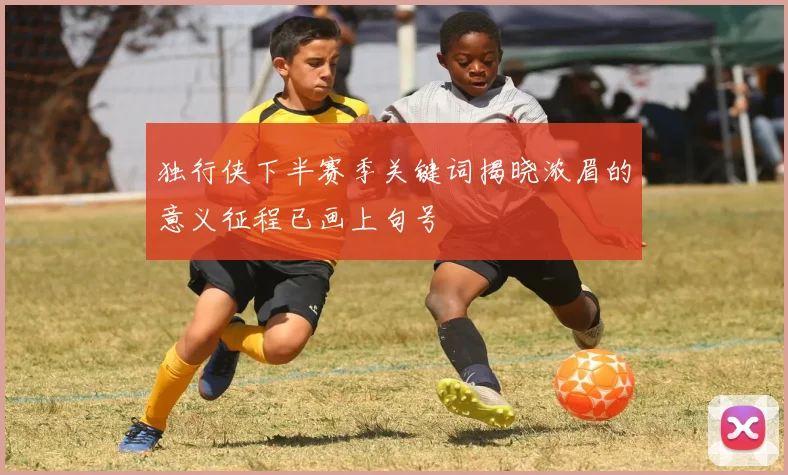 独行侠下半赛季关键词揭晓浓眉的意义征程已画上句号