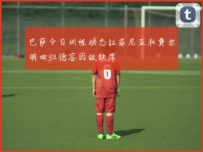 巴萨今日训练动态拉菲尼亚和费尔明回归德容因故缺席