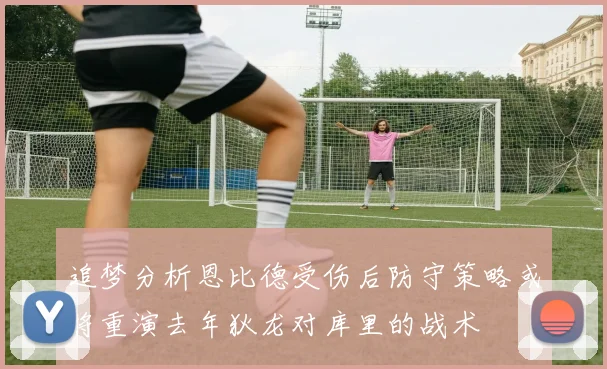 追梦分析恩比德受伤后防守策略或将重演去年狄龙对库里的战术