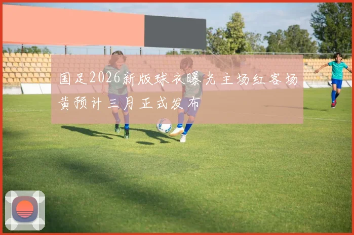 国足2026新版球衣曝光主场红客场黄预计三月正式发布