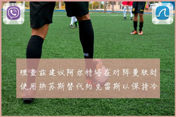 理查兹建议阿尔特塔在对阵曼联时使用热苏斯替代约克雷斯以保持冷静状态