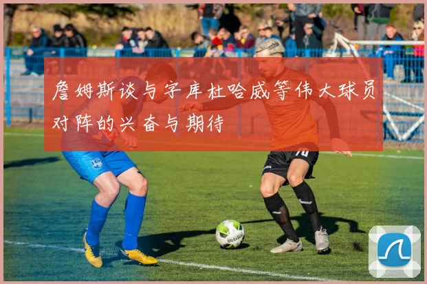 詹姆斯谈与字库杜哈威等伟大球员对阵的兴奋与期待