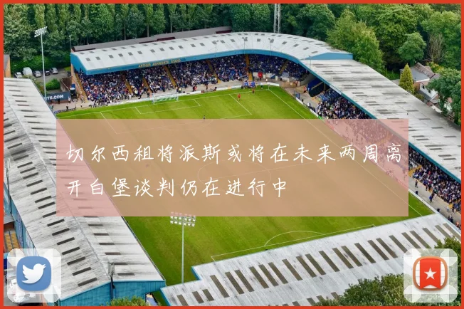 切尔西租将派斯或将在未来两周离开白堡谈判仍在进行中